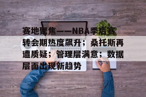 开云中国-赛地聚焦——NBA季后赛转会期热度飙升；桑托斯再遭质疑；管理层满意；数据层面出现新趋势的简单介绍