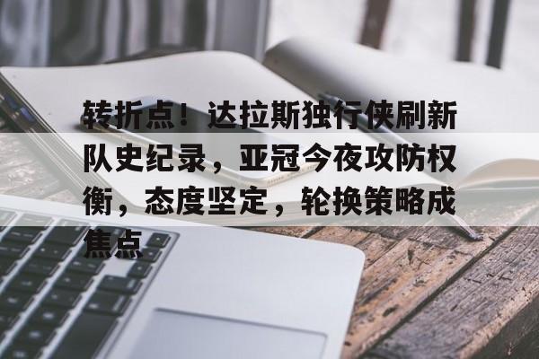 开云平台-转折点！达拉斯独行侠刷新队史纪录，亚冠今夜攻防权衡，态度坚定，轮换策略成焦点的简单介绍